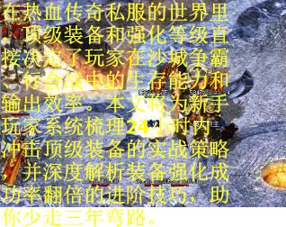 在热血传奇私服的世界里，顶级装备和强化等级直接决定了玩家在沙城争霸、行会战中的生存能力和输出效率。本文将为新手玩家系统梳理24小时内冲击顶级装备的实战策略，并深度解析装备强化成功率翻倍的进阶技巧，助你少走三年弯路。