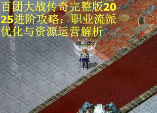 百团大战传奇完整版2025进阶攻略：职业流派优化与资源运营解析
