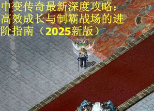 中变传奇最新深度攻略：高效成长与制霸战场的进阶指南（2025新版）