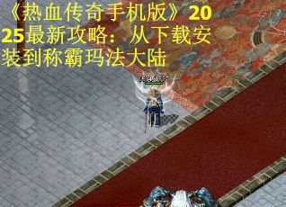 《热血传奇手机版》2025最新攻略：从下载安装到称霸玛法大陆