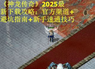 《神龙传奇》2025最新下载攻略：官方渠道+避坑指南+新手速通技巧