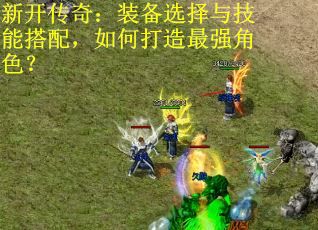 新开传奇：装备选择与技能搭配，如何打造最强角色？