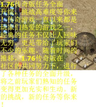 1.76传奇版任务全面升级，挑战高难度等你来！传奇游戏一直以来都是玩家们热爱的游戏之一，经典的任务不仅让人回味无穷，更是带给了玩家们不少的乐趣。随着时间的推移，1.76传奇版在社区的共同努力下，进行了各种任务的全面升级，将之前玩家们熟知的任务变得更加充实和生动。新的挑战，新的任务等你来！