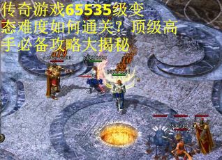 传奇游戏65535级变态难度如何通关？顶级高手必备攻略大揭秘
