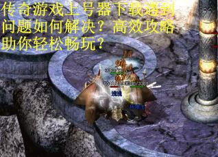 传奇游戏上号器下载遇到问题如何解决？高效攻略助你轻松畅玩？