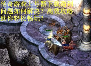 传奇游戏上号器下载遇到问题如何解决？高效攻略助你轻松畅玩？