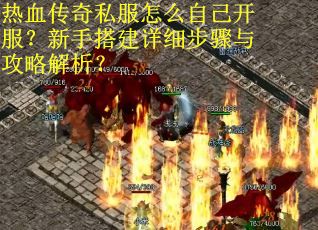 热血传奇私服怎么自己开服？新手搭建详细步骤与攻略解析？